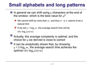Small alphabets and long patterns
In general we can shift using q characters at the end of
the window: which is the best value for q?
We cannot shift by more than m, and thus σq ≤ m seems to be a
natural limit
If we set q = logσ m, the average search time will be
O(n logσ (m)/m)
Actually, this average complexity is optimal, and the
choice for q we derived is close to correct
It can be analytically shown that, by choosing
q = 2 logσ m, the average search time achieves the
optimal O(n logσ (m)/m)
p. 107
 