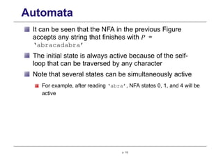 Automata
It can be seen that the NFA in the previous Figure
accepts any string that finishes with P =
‘abracadabra’
The initial state is always active because of the self-
loop that can be traversed by any character
Note that several states can be simultaneously active
For example, after reading ‘abra’, NFA states 0, 1, and 4 will be
active
p. 112
 