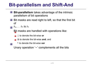 Bit-parallelism and Shift-And
Bit-parallelism takes advantage of the intrinsic
parallelism of bit operations
Bit masks are read right to left, so that the first bit
of
bm ... b1 is b1
Bit masks are handled with operations like:
| to denote the bit-wise or
& to denote the bit-wise and, and
^ to denote the bit-wise xor
Unary operation ‘∼’ complements all the bits
p. 113
 