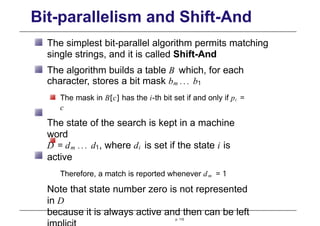 Bit-parallelism and Shift-And
The simplest bit-parallel algorithm permits matching
single strings, and it is called Shift-And
The algorithm builds a table B which, for each
character, stores a bit mask bm ... b1
The mask in B[c] has the i-th bit set if and only if pi =
c
The state of the search is kept in a machine
word
D = dm ... d1, where di is set if the state i is
active
Therefore, a match is reported whenever dm = 1
Note that state number zero is not represented
in D
because it is always active and then can be left
p. 115
 