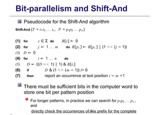 Bit-parallelism and Shift-And
Pseudocode for the Shift-And algorithm
Shift-And (T = t1t2 ... tn , P = p1p2 ... pm )
(1) for c ∈ Σ do B[c] ← 0
(2) for j ← 1 ... m do B[pj ] ← B[pj ] | (1 << (j − 1))
(3) D ← 0
(4) for i ← 1 ... n do
(5) D ← ((D << 1) | 1) & B[ti ]
(6) if D & (1 << (m − 1)) /= 0
(7) then report an occurrence at text position i − m +1
There must be sufficient bits in the computer word to
store one bit per pattern position
For longer patterns, in practice we can search for p1p2 ... pw,
and
directly check the occurrences of this prefix for the complete
p. 116
 