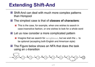 Extending Shift-And
Shift-And can deal with much more complex patterns
than Horspool
The simplest case is that of classes of characters:
This is the case, for example, when one wishes to search in
case-insensitive fashion, or one wishes to look for a whole word
Let us now consider a more complicated pattern
Imagine that we search for neighbour, but we wish the u to
be optional (accepting both English and American style)
The Figure below shows an NFA that does the task
using an ε-transition
0 1 2 3 4 5 6 7 8 9

e
p. 117
i
n g b r
h u
o
 