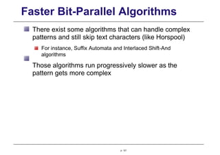 Faster Bit-Parallel Algorithms
There exist some algorithms that can handle complex
patterns and still skip text characters (like Horspool)
For instance, Suffix Automata and Interlaced Shift-And
algorithms
Those algorithms run progressively slower as the
pattern gets more complex
p. 121
 
