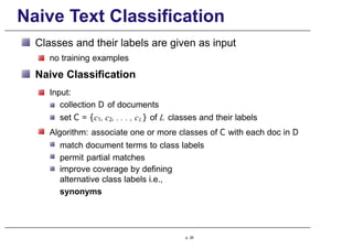 Naive Text Classification
Classes and their labels are given as input
no training examples
Naive Classification
Input:
collection D of documents
set C = {c1, c2, . . . , cL} of L classes and their labels
Algorithm: associate one or more classes of C with each doc in D
match document terms to class labels
permit partial matches
improve coverage by defining
alternative class labels i.e.,
synonyms
p. 28
 