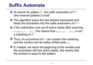 Suffix Automata
To search for pattern P , the suffix automaton of Pre v
(the reversed pattern) is built
The algorithm scans the text window backwards and
feeds the characters into the suffix automaton of P rev
If the automaton runs out of active states after scanning
ti + m ti + m − 1 ... ti+j , this means that ti+jti+j+1 ... ti + m is not
a substring of P
Thus, no occurrence of P can contain this substring,
and the window can be safely shifted past ti+j
If, instead, we reach the beginning of the window and
the automaton still has active states, this means that
the window is equal to the pattern
p. 123
 