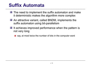 Suffix Automata
The need to implement the suffix automaton and make
it deterministic makes the algorithm more complex
An attractive variant, called BNDM, implements the
suffix automaton using bit-parallelism
It achieves improved performance when the pattern is
not very long
say, at most twice the number of bits in the computer word
p. 124
 