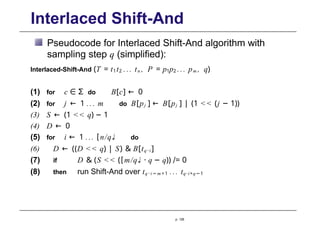 Interlaced Shift-And
Pseudocode for Interlaced Shift-And algorithm with
sampling step q (simplified):
Interlaced-Shift-And (T = t1t2 ... tn , P = p1p2 ... pm , q)
(1) for c ∈ Σ do B[c] ← 0
(2) for j ← 1 ... m do B[pj ] ← B[pj ] | (1 << (j − 1))
(3) S ← (1 << q) − 1
(4) D ← 0
(5) for i ← 1 ... [n/q♩ do
(6) D ← ((D << q) | S) & B[tq ·i ]
(7) if D & (S << ([m/q♩ · q − q)) /= 0
(8) then run Shift-And over tq · i − m +1 ... tq·i+q−1
p. 128
 