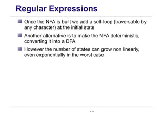 Regular Expressions
Once the NFA is built we add a self-loop (traversable by
any character) at the initial state
Another alternative is to make the NFA deterministic,
converting it into a DFA
However the number of states can grow non linearly,
even exponentially in the worst case
p. 131
 
