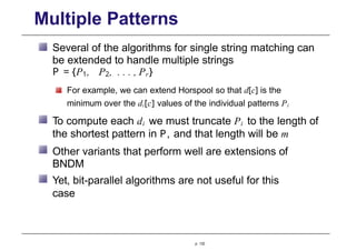 Multiple Patterns
Several of the algorithms for single string matching can
be extended to handle multiple strings
P = {P1, P2, . . . , Pr}
For example, we can extend Horspool so that d[c] is the
minimum over the di[c] values of the individual patterns Pi
To compute each di we must truncate Pi to the length of
the shortest pattern in P, and that length will be m
Other variants that perform well are extensions of
BNDM
Yet, bit-parallel algorithms are not useful for this
case
p. 132
 