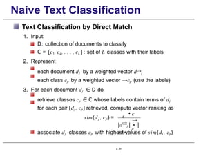 Naive Text Classification
Text Classification by Direct Match
1. Input:
D: collection of documents to classify
C = {c1, c2, . . . , cL}: set of L classes with their labels
2. Represent
each document dj by a weighted vector d→j
each class cp by a weighted vector →cp (use the labels)
3. For each document dj ∈ D do
retrieve classes cp ∈ C whose labels contain terms of dj
for each pair [dj , cp] retrieved, compute vector ranking as
j p
sim(d , c ) = d
→
j
• c
→
p
|d→j | × |
c→p|
associate dj classes cp with highest values of sim(dj , cp)
p. 29
 