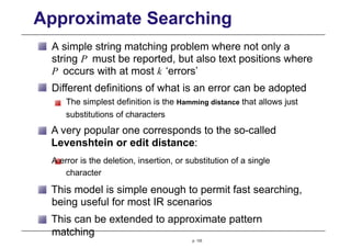 Approximate Searching
A simple string matching problem where not only a
string P must be reported, but also text positions where
P occurs with at most k ‘errors’
Different definitions of what is an error can be adopted
The simplest definition is the Hamming distance that allows just
substitutions of characters
A very popular one corresponds to the so-called
Levenshtein or edit distance:
A error is the deletion, insertion, or substitution of a single
character
This model is simple enough to permit fast searching,
being useful for most IR scenarios
This can be extended to approximate pattern
matching
p. 133
 