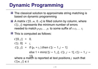 Dynamic Programming
The classical solution to approximate string matching is
based on dynamic programming
A matrix C[0..m, 0..n] is filled column by column, where
C[i, j] represents the minimum number of errors
needed to match p1p2 ... pi to some suffix of t1t2 ... tj
This is computed as follows:
C[0, j] = 0,
C[i, 0] = i,
C[i, j] = if (pi = tj ) then C[i − 1,j − 1]
else 1 + min(C[i − 1, j], C[i, j − 1], C[i − 1,j −
1]),
p. 134
where a match is reported at text positions j such that
C[m, j] ≤ k
 