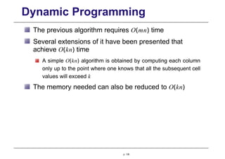 Dynamic Programming
The previous algorithm requires O(mn) time
Several extensions of it have been presented that
achieve O(kn) time
A simple O(kn) algorithm is obtained by computing each column
only up to the point where one knows that all the subsequent cell
values will exceed k
The memory needed can also be reduced to O(kn)
p. 136
 