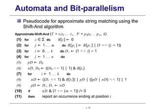 Automata and Bit-parallelism
Pseudocode for approximate string matching using the
Shift-And algorithm
Approximate-Shift-And (T = t1t2 ... tn , P = p1p2 ... pm , k)
(1) for c ∈ Σ do B[c] ← 0
(2) for j ← 1 ... m do B[pj ] ← B[pj ] | (1 << (j − 1))
(3) for i ← 0 ... k do Di ← (1 << i) − 1
(4) for j ← 1 ... n do
(5) pD ← D0
(6) nD, D0 ← ((D0 << 1) | 1) & B[ti ]
(7) for i ← 1 ... k do
(8) nD ← ((Di << 1) & B[ti ]) | pD | ((pD | nD) << 1) | 1
(9) pD ← Di , Di ← nD
(10) if nD & (1 << (m − 1)) /= 0
(11) then report an occurrence ending at position i
p. 140
 