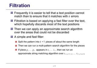 Filtration
Frequently it is easier to tell that a text position cannot
match than to ensure that it matches with k errors
Filtration is based on applying a fast filter over the text,
which hopefully discards most of the text positions
Then we can apply an approximate search algorithm
over the areas that could not be discarded
A simple and fast filter:
Split the pattern into k +1 pieces of about the same length
Then we can run a multi-pattern search algorithm for the pieces
If piece pj ... pj' appears in ti ... ti' , then we run an
approximate string matching algorithm over ti − j + 1 − k ... ti − j + m + k
p. 141
 