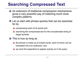 Searching Compressed Text
An extension of traditional compression mechanisms
gives a very powerful way of matching much more
complex patterns
Let us start with phrase queries that can be searched
for by
compressing each of its words and
searching the compressed text for the concatenated string of
target symbols
This is true as long as
the phrase is made up of simple words, each of which can be
translated into one codeword, and
we want the separators to appear exactly as in the query
p. 142
 
