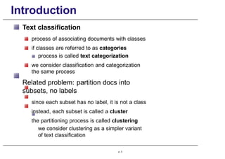 Introduction
Text classification
process of associating documents with classes
if classes are referred to as categories
process is called text categorization
we consider classification and categorization
the same process
Related problem: partition docs into
subsets, no labels
since each subset has no label, it is not a class
instead, each subset is called a cluster
the partitioning process is called clustering
we consider clustering as a simpler variant
of text classification
p. 3
 