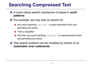 Searching Compressed Text
A more robust search mechanism is based in word
patterns
For example, we may wish to search for:
Any word matching ‘United’ in case-insensitive form and
permitting two errors
Then a separator
And then any word matching ‘States’ in case-insensitive form
and permitting two errors
This search problem can be modeled by means of an
automaton over codewords
p. 143
 