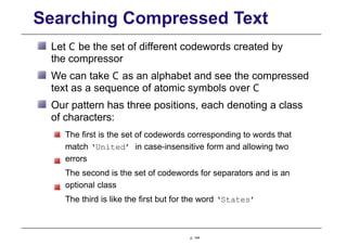 Searching Compressed Text
Let C be the set of different codewords created by
the compressor
We can take C as an alphabet and see the compressed
text as a sequence of atomic symbols over C
Our pattern has three positions, each denoting a class
of characters:
The first is the set of codewords corresponding to words that
match ‘United’ in case-insensitive form and allowing two
errors
The second is the set of codewords for separators and is an
optional class
The third is like the first but for the word ‘States’
p. 144
 
