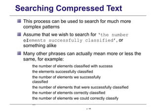 Searching Compressed Text
This process can be used to search for much more
complex patterns
Assume that we wish to search for ‘the number
of
elements successfully classified’, or
something alike
Many other phrases can actually mean more or less the
same, for example:
the number of elements classified with success
the elements successfully classified
the number of elements we successfully
classified
the number of elements that were successfully classified
the number of elements correctly classified
the number of elements we could correctly classify
...
p. 146
 