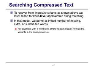 Searching Compressed Text
To recover from linguistic variants as shown above we
must resort to word-level approximate string matching
In this model, we permit a limited number of missing,
extra, or substituted words
For example, with 3 word-level errors we can recover from all the
variants in the example above
p. 147
 