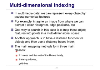 Multi-dimensional Indexing
In multimedia data, we can represent every object by
several numerical features
For example, imagine an image from where we can
extract a color histogram, edge positions, etc
One way to search in this case is to map these object
features into points in a multi-dimensional space
Another approach is to have a distance function for
objects and then use a distance based index
The main mapping methods form three main
classes:
R∗-trees and the rest of the R-tree family,
linear quadtrees,
grid-files
p. 149
 