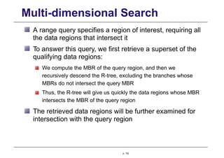 Multi-dimensional Search
A range query specifies a region of interest, requiring all
the data regions that intersect it
To answer this query, we first retrieve a superset of the
qualifying data regions:
We compute the MBR of the query region, and then we
recursively descend the R-tree, excluding the branches whose
MBRs do not intersect the query MBR
Thus, the R-tree will give us quickly the data regions whose MBR
intersects the MBR of the query region
The retrieved data regions will be further examined for
intersection with the query region
p. 152
 
