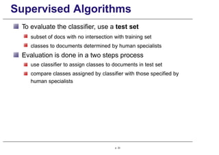 Supervised Algorithms
To evaluate the classifier, use a test set
subset of docs with no intersection with training set
classes to documents determined by human specialists
Evaluation is done in a two steps process
use classifier to assign classes to documents in test set
compare classes assigned by classifier with those specified by
human specialists
p. 33
 