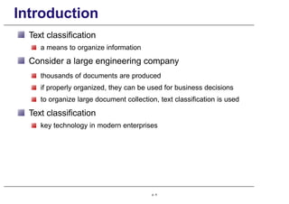 Introduction
Text classification
a means to organize information
Consider a large engineering company
thousands of documents are produced
if properly organized, they can be used for business decisions
to organize large document collection, text classification is used
Text classification
key technology in modern enterprises
p. 4
 