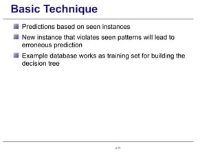 Basic Technique
Predictions based on seen instances
New instance that violates seen patterns will lead to
erroneous prediction
Example database works as training set for building the
decision tree
p. 41
 