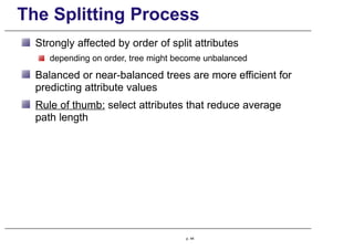 The Splitting Process
Strongly affected by order of split attributes
depending on order, tree might become unbalanced
Balanced or near-balanced trees are more efficient for
predicting attribute values
Rule of thumb: select attributes that reduce average
path length
p. 44
 