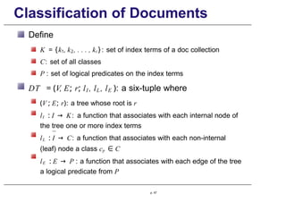 Classification of Documents
Define
K = {k1, k2, . . . , kt}: set of index terms of a doc collection
C: set of all classes
P : set of logical predicates on the index terms
DT = (V, E; r; lI , lL, lE ): a six-tuple where
(V ; E; r): a tree whose root is r
lI : I → K: a function that associates with each internal node of
the tree one or more index terms
lL : I → C: a function that associates with each non-internal
(leaf) node a class cp ∈ C
lE : E → P : a function that associates with each edge of the tree
a logical predicate from P
p. 47
 