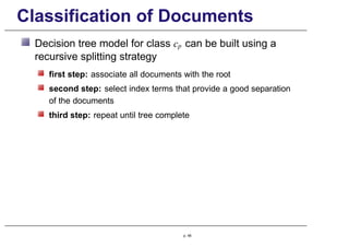 Classification of Documents
Decision tree model for class cp can be built using a
recursive splitting strategy
first step: associate all documents with the root
second step: select index terms that provide a good separation
of the documents
third step: repeat until tree complete
p. 48
 