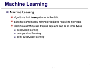 Machine Learning
Machine Learning
algorithms that learn patterns in the data
patterns learned allow making predictions relative to new data
learning algorithms use training data and can be of three types
supervised learning
unsupervised learning
semi-supervised learning
p. 5
 