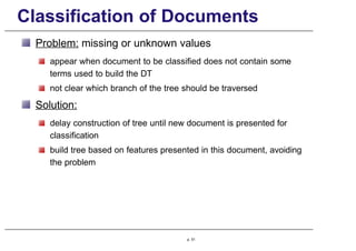Classification of Documents
Problem: missing or unknown values
appear when document to be classified does not contain some
terms used to build the DT
not clear which branch of the tree should be traversed
Solution:
delay construction of tree until new document is presented for
classification
build tree based on features presented in this document, avoiding
the problem
p. 51
 