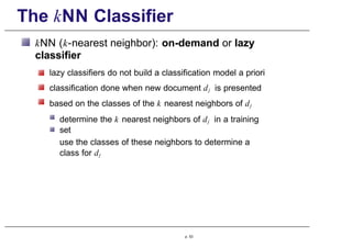 The kNN Classifier
kNN (k-nearest neighbor): on-demand or lazy
classifier
lazy classifiers do not build a classification model a priori
classification done when new document dj is presented
based on the classes of the k nearest neighbors of dj
determine the k nearest neighbors of dj in a training
set
use the classes of these neighbors to determine a
class for dj
p. 53
 