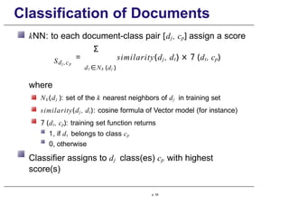Classification of Documents
Sdj ,cp
kNN: to each document-class pair [dj, cp] assign a score
Σ
= similarity(dj , dt) × 7 (dt, cp)
dt ∈Nk (dj )
where
Nk (dj ): set of the k nearest neighbors of dj in training set
similarity(dj , dt): cosine formula of Vector model (for instance)
7 (dt, cp): training set function returns
1, if dt belongs to class cp
0, otherwise
Classifier assigns to dj class(es) cp with highest
score(s)
p. 55
 