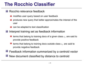The Rocchio Classifier
Rocchio relevance feedback
modifies user query based on user feedback
produces new query that better approximates the interest of the
user
can be adapted to text classification
Interpret training set as feedback information
terms that belong to training docs of a given class cp are said to
provide positive feedback
terms that belong to training docs outside class cp are said to
provide negative feedback
Feedback information summarized by a centroid vector
New document classified by distance to centroid
p. 58
 