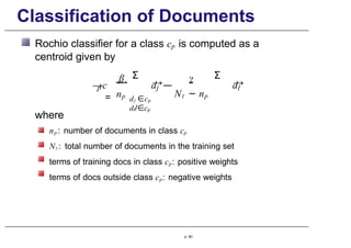 Classification of Documents
Rochio classifier for a class cp is computed as a
centroid given by
p
→c
=
β
np
→
dj —
γ
Σ Σ
Nt − np
dj ∈cp
dl/∈cp
→
dl
where
np : number of documents in class cp
Nt : total number of documents in the training set
terms of training docs in class cp: positive weights
terms of docs outside class cp: negative weights
p. 60
 