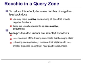 Rocchio in a Query Zone
To reduce this effect, decrease number of negative
feedback docs
use only most positive docs among all docs that provide
negative feedback
these are usually referred to as near-positive
documents
Near-positive documents are selected as follows
→cp+ : centroid of the training documents that belong to class
cp training docs outside cp: measure their distances to →cp+
smaller distances to centroid: near-positive documents
p. 63
 