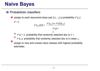 Naive Bayes
Probabilistic classifiers
assign to each document-class pair [dj , cp] a probability P (cp|
d→j )
→
p j
P (c |d ) =
→
p j p
P (c ) × P (d |c )
j
P (d→
)
P (d→j ): probability that randomly selected doc is d→j
P (cp): probability that randomly selected doc is in class cp
assign to new and unseen docs classes with highest probability
estimates
p. 65
 
