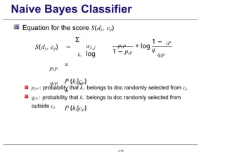 Naive Bayes Classifier
Equation for the score S(dj , cp)
Σ
ki
i,j
w
log
piP
1 − piP
+ log
1 −
q
iP
qiP
piP
qiP
S(dj , cp) ∼
=
P (ki|cp)
=
P (ki|cp)
piP : probability that ki belongs to doc randomly selected from cp
qiP : probability that ki belongs to doc randomly selected from
outside cp
p. 69
 