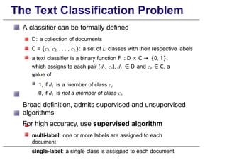 The Text Classification Problem
A classifier can be formally defined
D: a collection of documents
C = {c1, c2, . . . , cL}: a set of L classes with their respective labels
a text classifier is a binary function F : D × C → {0, 1},
which assigns to each pair [dj , cp], dj ∈ D and cp ∈ C, a
value of
1, if dj is a member of class cp
0, if dj is not a member of class cp
Broad definition, admits supervised and unsupervised
algorithms
For high accuracy, use supervised algorithm
multi-label: one or more labels are assigned to each
document
single-label: a single class is assigned to each document
p. 7
 