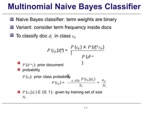 Multinomial Naive Bayes Classifier
Naive Bayes classifier: term weights are binary
Variant: consider term frequency inside docs
To classify doc dj in class cp
→
p j
P (c |d ) =
→
P (c ) × P (d
|
p j p
c )
j
P (d→
)
P (d→j ): prior document
probability
P (cp): prior class probability
p
P (c ) =
Σ
d j ∈Dt
p j
P (c |d )
=
np
Nt Nt
P (cp|dj ) ∈ {0, 1}: given by training set of size
Nt
p. 71
 