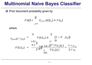 Multinomial Naive Bayes Classifier
Prior document probability given by
→
j
P (d ) =
L
Σ
p=1
→
P (d |
prior j p p
c ) × P (c )
where
Pprior(d→j |cp)
=
Y
ki ∈d
→j
P (ki|cp) ×
Y
ki/
∈d→j
[1 − P
(k
i p
|c )]
i p
P (k |c ) =
1 +
Σ
j j
d |d Ð
∈ Λk
∈d
t i j
P (cp|dj )
2 +
Σ
dj
Ð
∈ t
P (cp|dj )
=
1 + ni,p
2 + np
p. 72
 