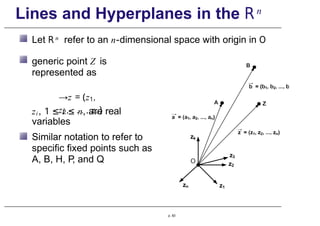 Lines and Hyperplanes in the Rn
Let R n refer to an n-dimensional space with origin in O
generic point Z is
represented as
→z = (z1,
z2, . . . , zn)
zi, 1 ≤ i ≤ n, are real
variables
Similar notation to refer to
specific fixed points such as
A, B, H, P
, and Q
p. 83
 