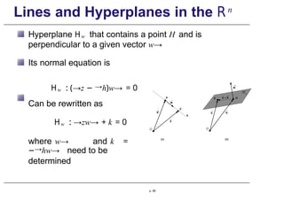 Lines and Hyperplanes in the Rn
Hyperplane Hw that contains a point H and is
perpendicular to a given vector w→
Its normal equation is
Hw : (→z − →h)w→ = 0
Can be rewritten as
Hw : →zw→ + k = 0
where w→ and k =
−→hw→ need to be
determined
p. 85
 