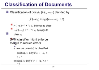 Classification of Documents
Classification of doc dj (i.e., →zj ) decided by
f (→zj ) = sign(w→ →zj + b)
f (→zj ) = ” + ” : dj belongs to class
ca f (→zj ) = ” − ” : dj belongs to
class cb
SVM classifier might enforce
margin to reduce errors
a new document dj is classified
in class ca: only if w→ →zj +
b > 1
in class cb: only if w→ →zj + b <
−1
p. 99
 