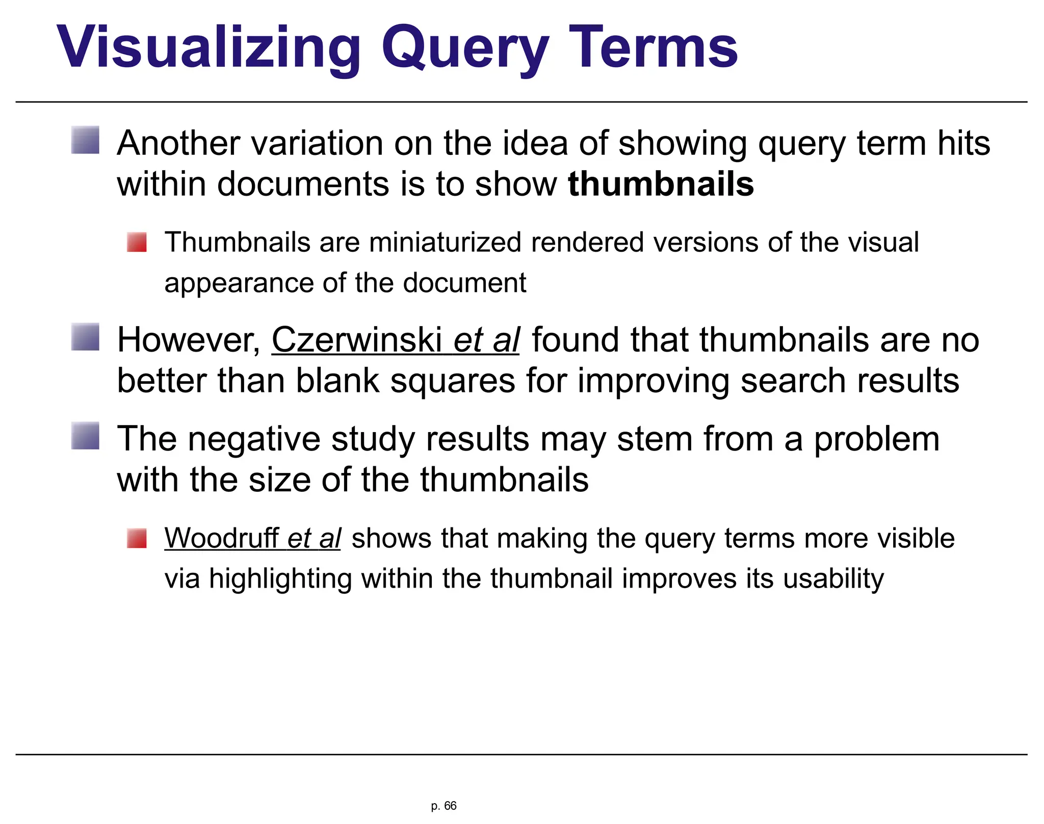 Visualizing Query Terms
Another variation on the idea of showing query term hits
within documents is to show thumbnails
Thumbnails are miniaturized rendered versions of the visual
appearance of the document
However, Czerwinski et al found that thumbnails are no
better than blank squares for improving search results
The negative study results may stem from a problem
with the size of the thumbnails
Woodruff et al shows that making the query terms more visible
via highlighting within the thumbnail improves its usability
p. 66
 