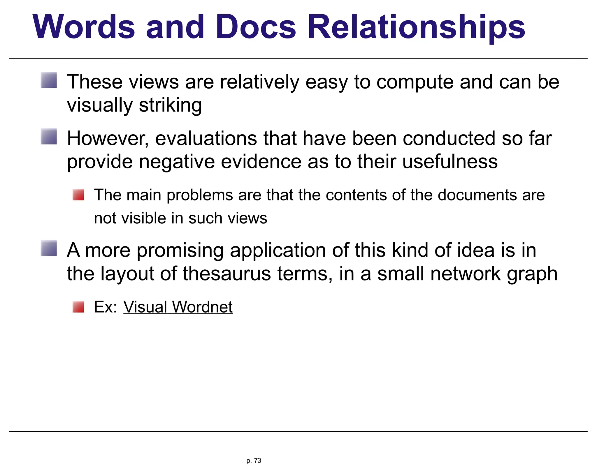 Words and Docs Relationships
These views are relatively easy to compute and can be
visually striking
However, evaluations that have been conducted so far
provide negative evidence as to their usefulness
The main problems are that the contents of the documents are
not visible in such views
A more promising application of this kind of idea is in
the layout of thesaurus terms, in a small network graph
Ex: Visual Wordnet
p. 73
 
